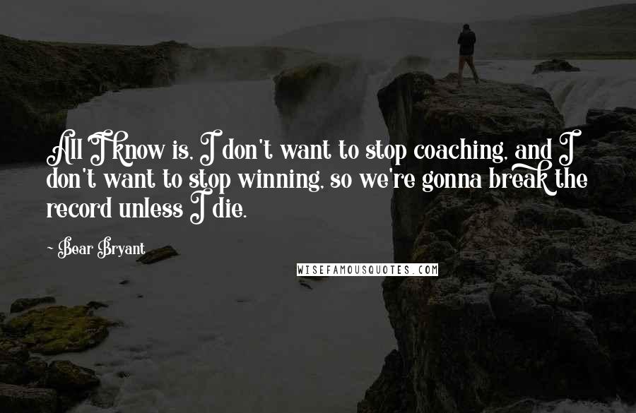 Bear Bryant Quotes: All I know is, I don't want to stop coaching, and I don't want to stop winning, so we're gonna break the record unless I die.
