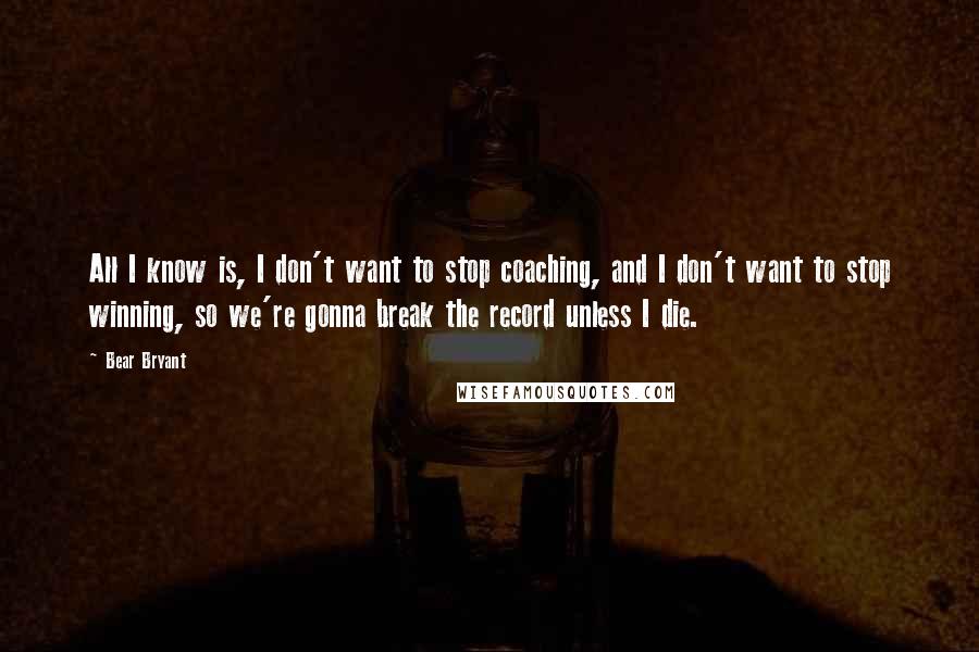 Bear Bryant Quotes: All I know is, I don't want to stop coaching, and I don't want to stop winning, so we're gonna break the record unless I die.