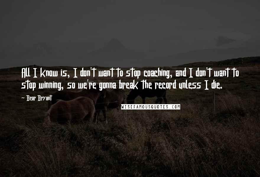 Bear Bryant Quotes: All I know is, I don't want to stop coaching, and I don't want to stop winning, so we're gonna break the record unless I die.