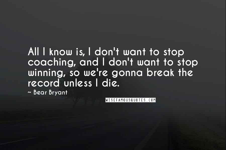 Bear Bryant Quotes: All I know is, I don't want to stop coaching, and I don't want to stop winning, so we're gonna break the record unless I die.