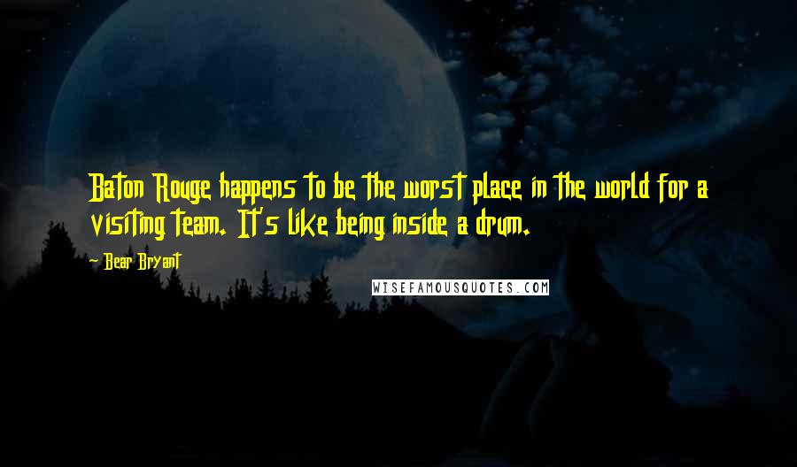 Bear Bryant Quotes: Baton Rouge happens to be the worst place in the world for a visiting team. It's like being inside a drum.