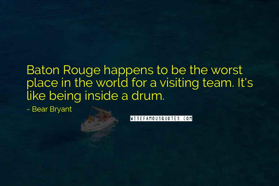 Bear Bryant Quotes: Baton Rouge happens to be the worst place in the world for a visiting team. It's like being inside a drum.