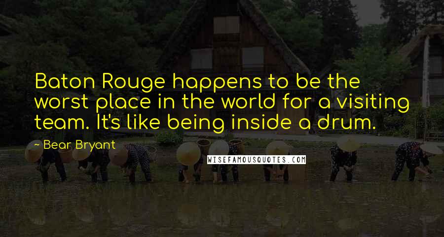 Bear Bryant Quotes: Baton Rouge happens to be the worst place in the world for a visiting team. It's like being inside a drum.