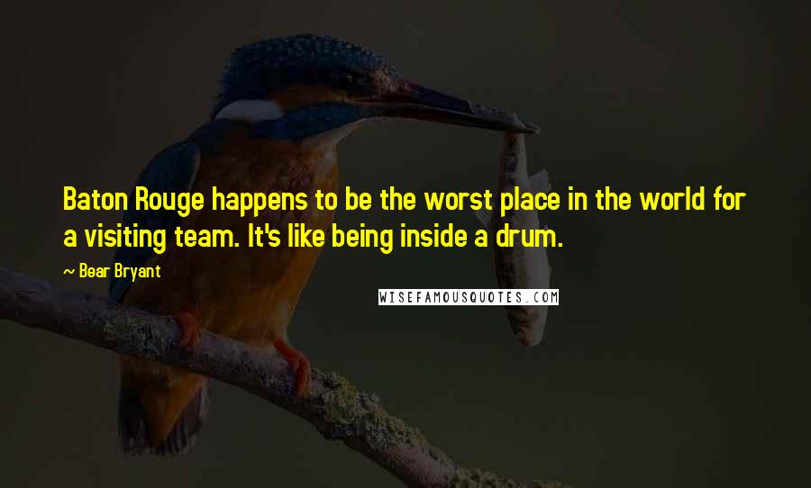 Bear Bryant Quotes: Baton Rouge happens to be the worst place in the world for a visiting team. It's like being inside a drum.