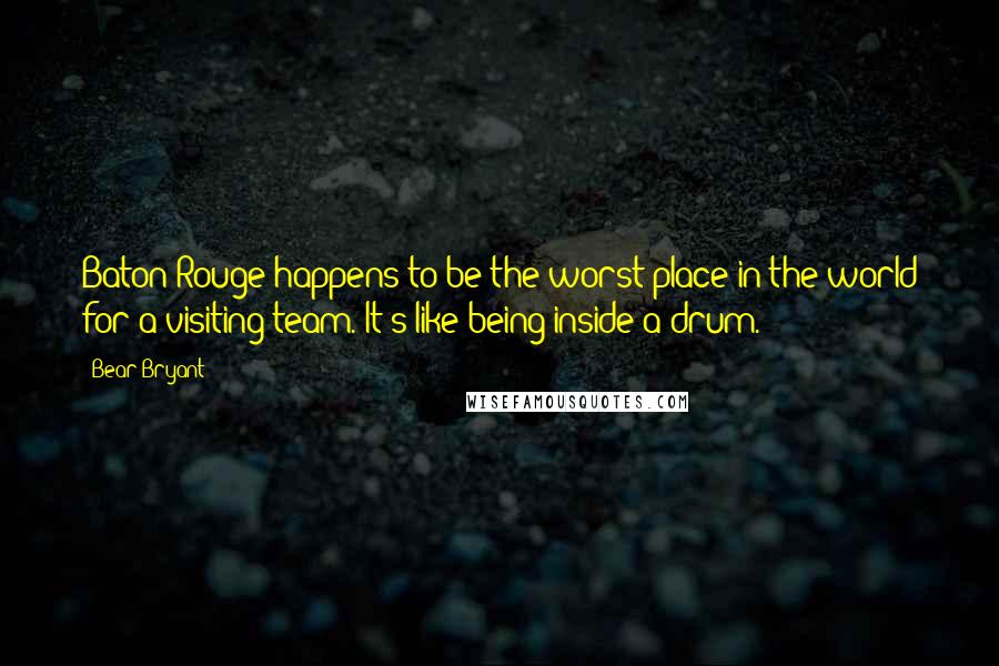 Bear Bryant Quotes: Baton Rouge happens to be the worst place in the world for a visiting team. It's like being inside a drum.