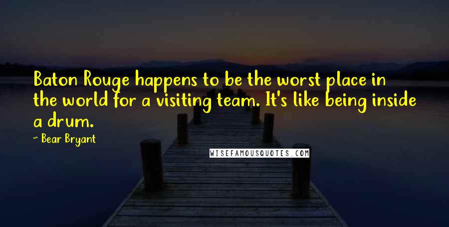 Bear Bryant Quotes: Baton Rouge happens to be the worst place in the world for a visiting team. It's like being inside a drum.