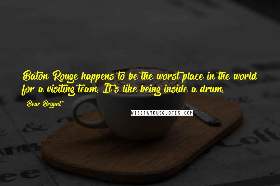Bear Bryant Quotes: Baton Rouge happens to be the worst place in the world for a visiting team. It's like being inside a drum.