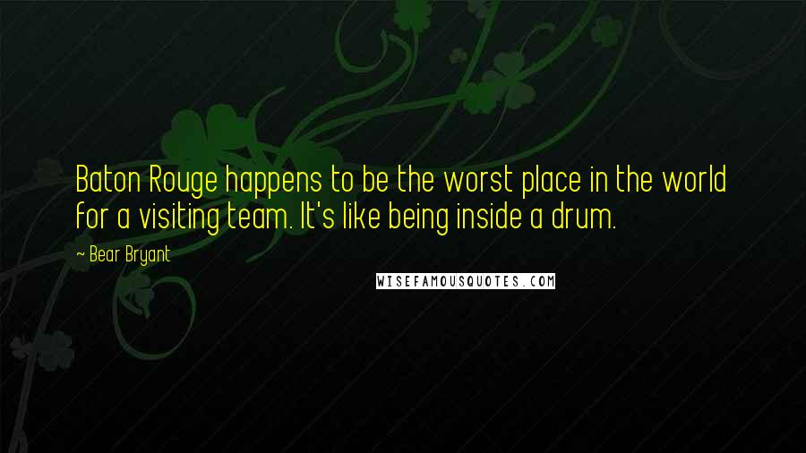 Bear Bryant Quotes: Baton Rouge happens to be the worst place in the world for a visiting team. It's like being inside a drum.