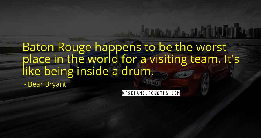 Bear Bryant Quotes: Baton Rouge happens to be the worst place in the world for a visiting team. It's like being inside a drum.