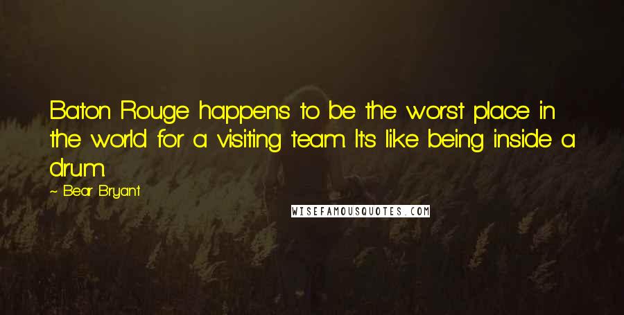 Bear Bryant Quotes: Baton Rouge happens to be the worst place in the world for a visiting team. It's like being inside a drum.