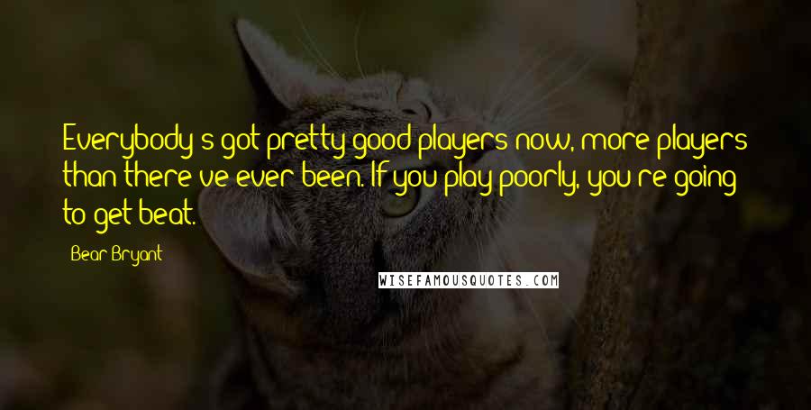 Bear Bryant Quotes: Everybody's got pretty good players now, more players than there've ever been. If you play poorly, you're going to get beat.