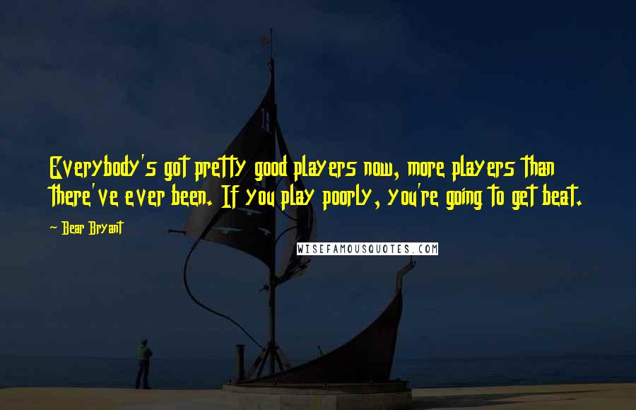 Bear Bryant Quotes: Everybody's got pretty good players now, more players than there've ever been. If you play poorly, you're going to get beat.