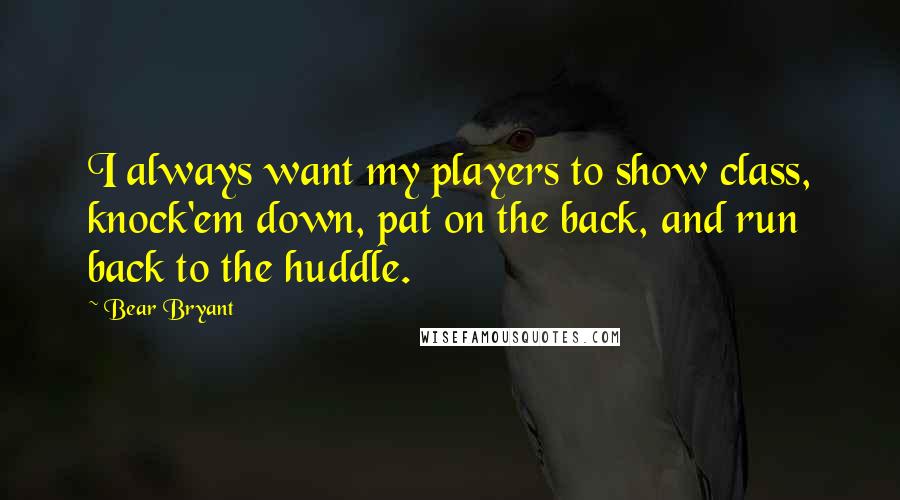 Bear Bryant Quotes: I always want my players to show class, knock'em down, pat on the back, and run back to the huddle.