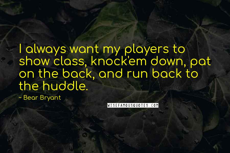 Bear Bryant Quotes: I always want my players to show class, knock'em down, pat on the back, and run back to the huddle.