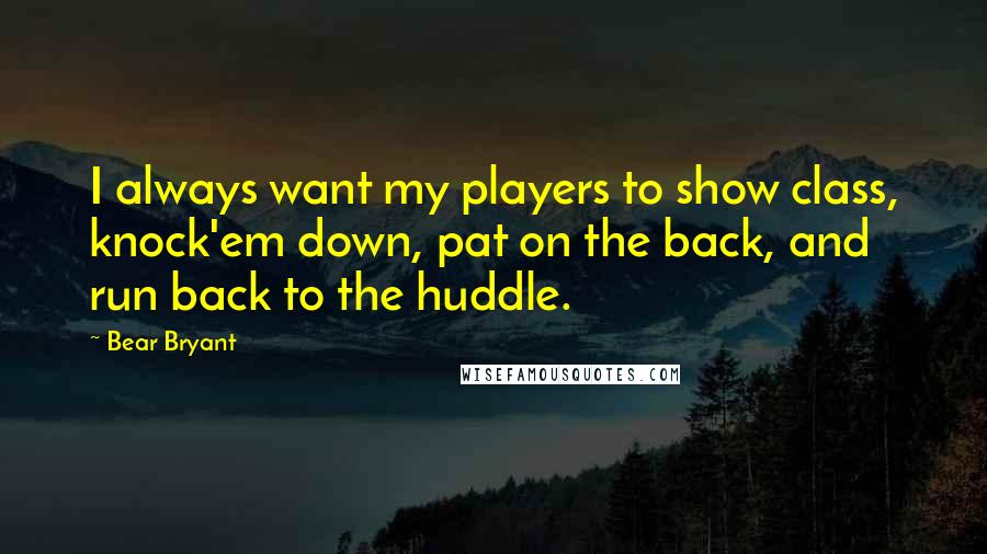 Bear Bryant Quotes: I always want my players to show class, knock'em down, pat on the back, and run back to the huddle.