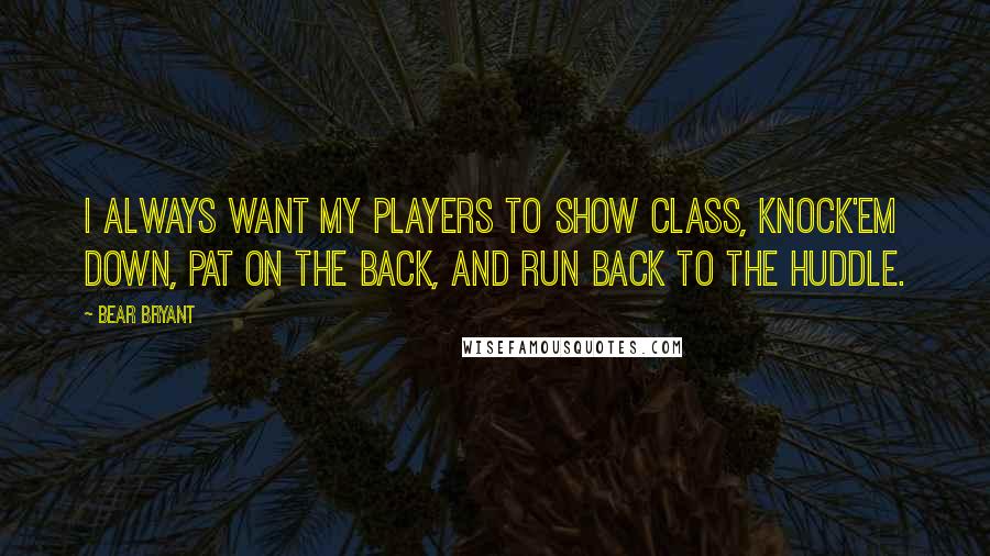 Bear Bryant Quotes: I always want my players to show class, knock'em down, pat on the back, and run back to the huddle.