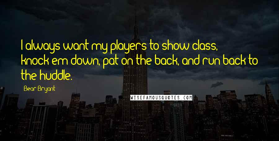 Bear Bryant Quotes: I always want my players to show class, knock'em down, pat on the back, and run back to the huddle.