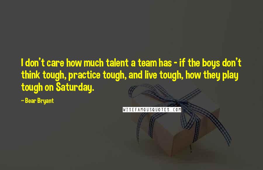 Bear Bryant Quotes: I don't care how much talent a team has - if the boys don't think tough, practice tough, and live tough, how they play tough on Saturday.