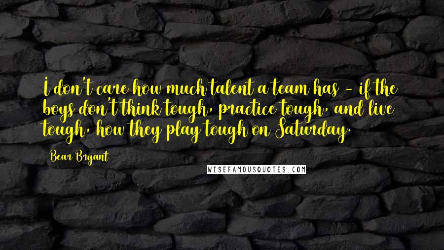 Bear Bryant Quotes: I don't care how much talent a team has - if the boys don't think tough, practice tough, and live tough, how they play tough on Saturday.