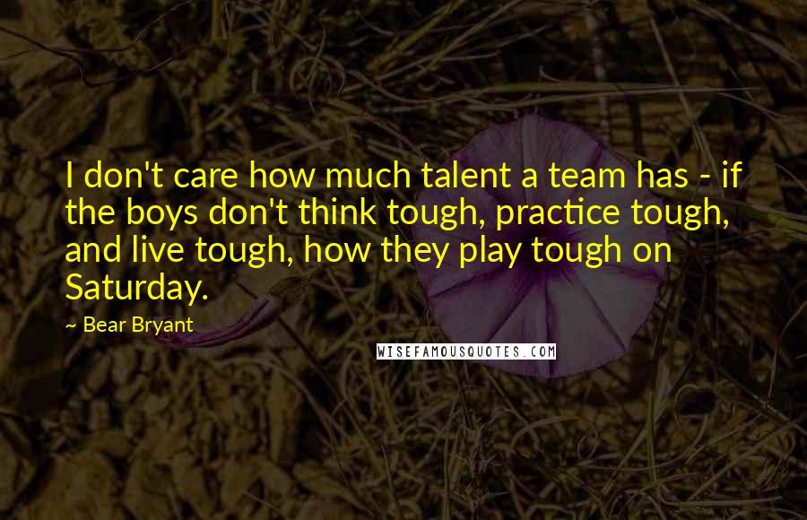 Bear Bryant Quotes: I don't care how much talent a team has - if the boys don't think tough, practice tough, and live tough, how they play tough on Saturday.