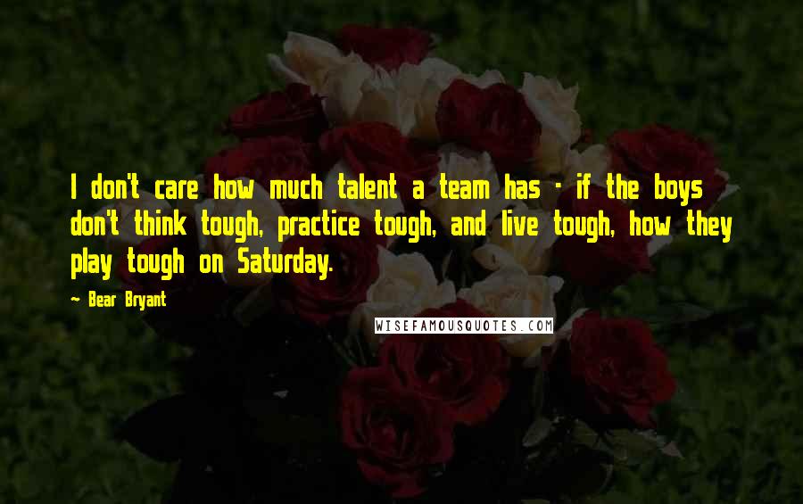 Bear Bryant Quotes: I don't care how much talent a team has - if the boys don't think tough, practice tough, and live tough, how they play tough on Saturday.