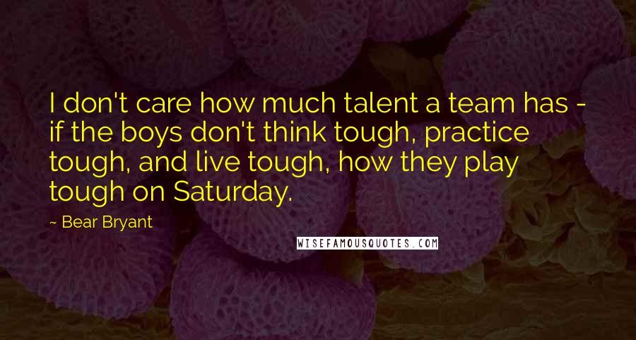 Bear Bryant Quotes: I don't care how much talent a team has - if the boys don't think tough, practice tough, and live tough, how they play tough on Saturday.