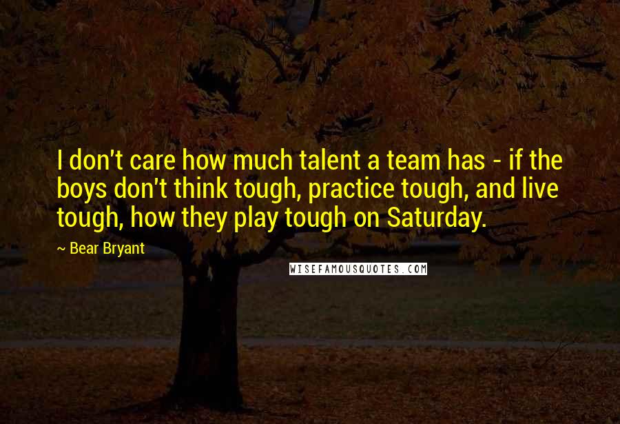 Bear Bryant Quotes: I don't care how much talent a team has - if the boys don't think tough, practice tough, and live tough, how they play tough on Saturday.