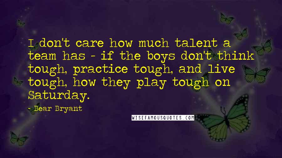 Bear Bryant Quotes: I don't care how much talent a team has - if the boys don't think tough, practice tough, and live tough, how they play tough on Saturday.