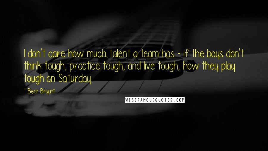 Bear Bryant Quotes: I don't care how much talent a team has - if the boys don't think tough, practice tough, and live tough, how they play tough on Saturday.