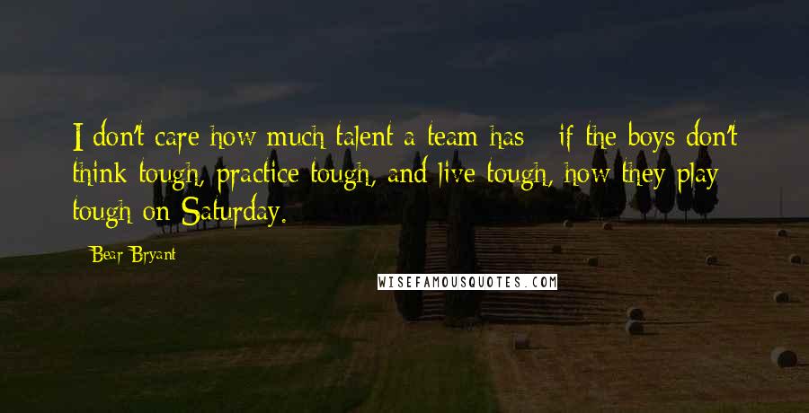 Bear Bryant Quotes: I don't care how much talent a team has - if the boys don't think tough, practice tough, and live tough, how they play tough on Saturday.