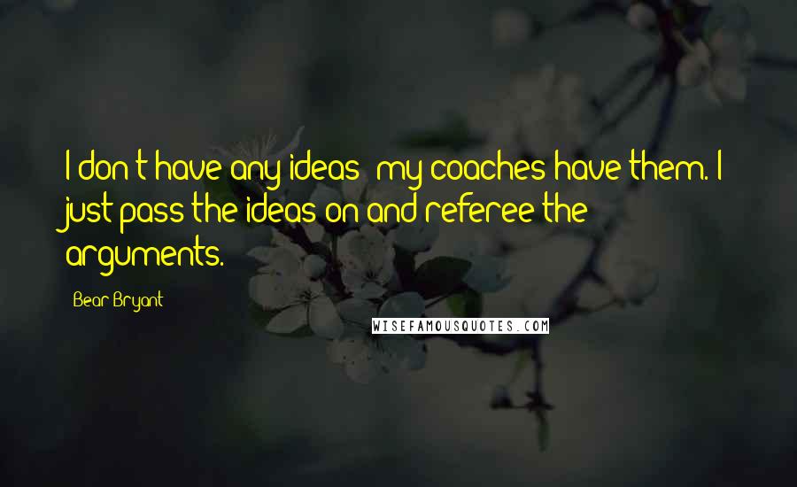 Bear Bryant Quotes: I don't have any ideas; my coaches have them. I just pass the ideas on and referee the arguments.