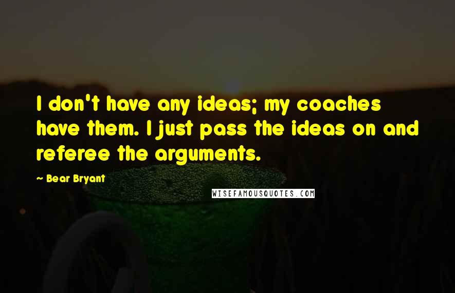 Bear Bryant Quotes: I don't have any ideas; my coaches have them. I just pass the ideas on and referee the arguments.