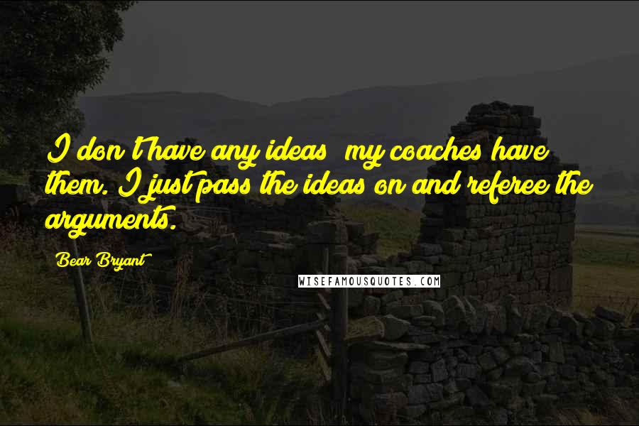 Bear Bryant Quotes: I don't have any ideas; my coaches have them. I just pass the ideas on and referee the arguments.