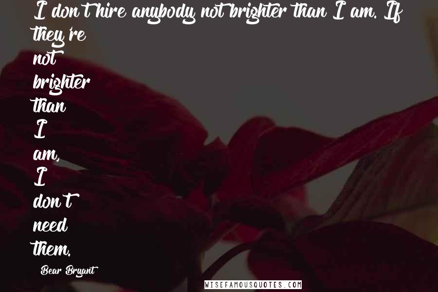 Bear Bryant Quotes: I don't hire anybody not brighter than I am. If they're not brighter than I am, I don't need them.