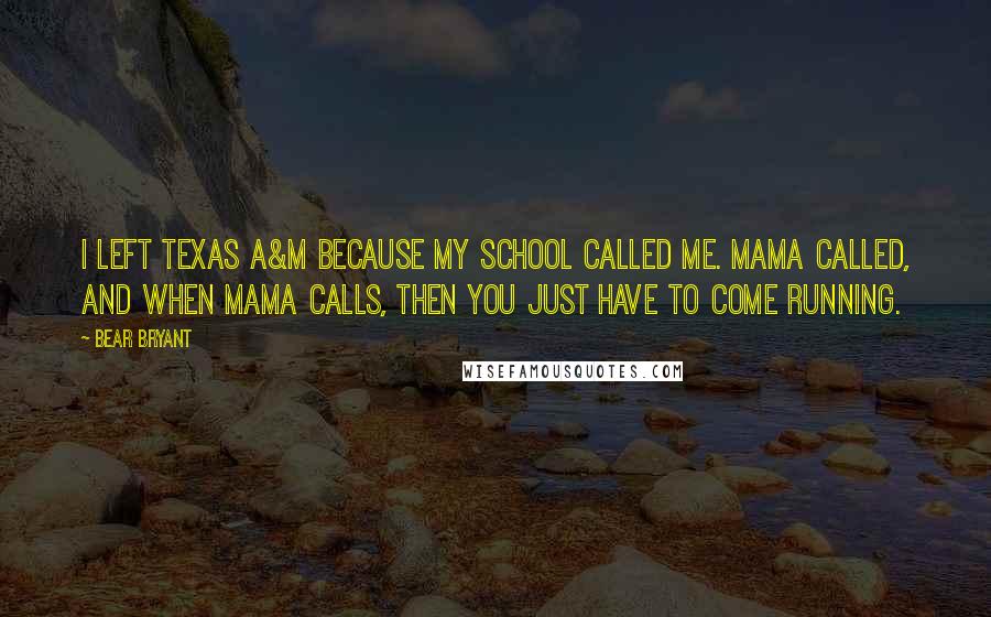 Bear Bryant Quotes: I left Texas A&M because my school called me. Mama called, and when Mama calls, then you just have to come running.