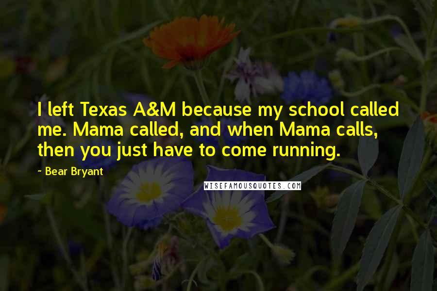 Bear Bryant Quotes: I left Texas A&M because my school called me. Mama called, and when Mama calls, then you just have to come running.