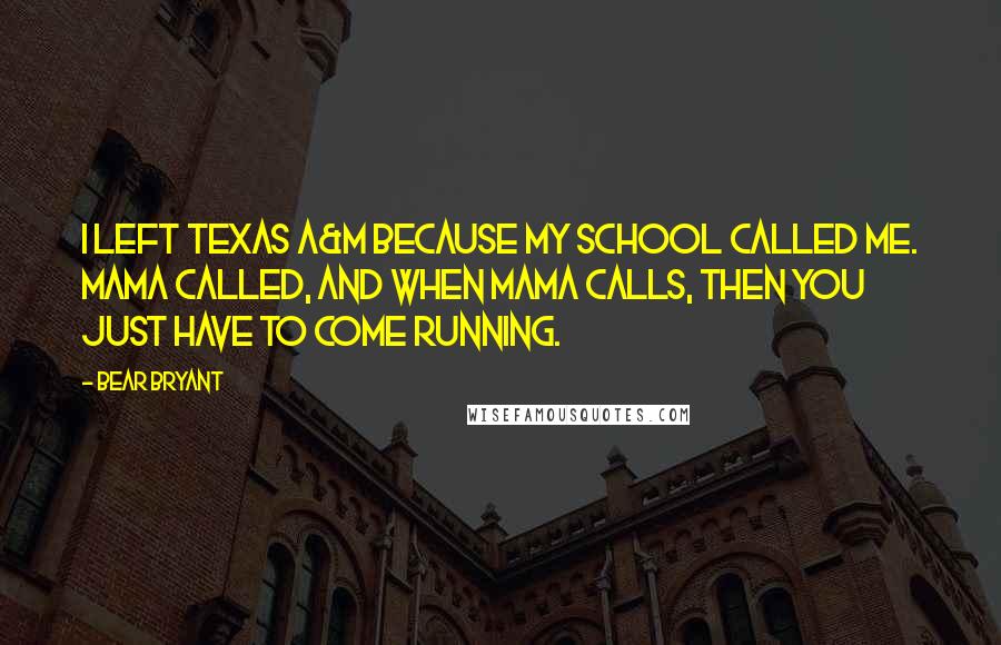 Bear Bryant Quotes: I left Texas A&M because my school called me. Mama called, and when Mama calls, then you just have to come running.