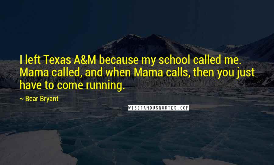 Bear Bryant Quotes: I left Texas A&M because my school called me. Mama called, and when Mama calls, then you just have to come running.