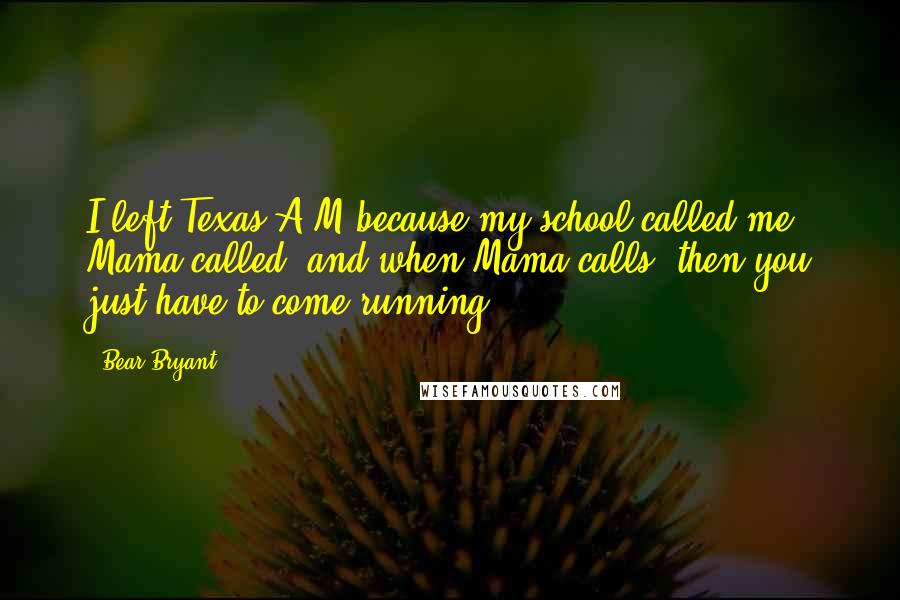 Bear Bryant Quotes: I left Texas A&M because my school called me. Mama called, and when Mama calls, then you just have to come running.