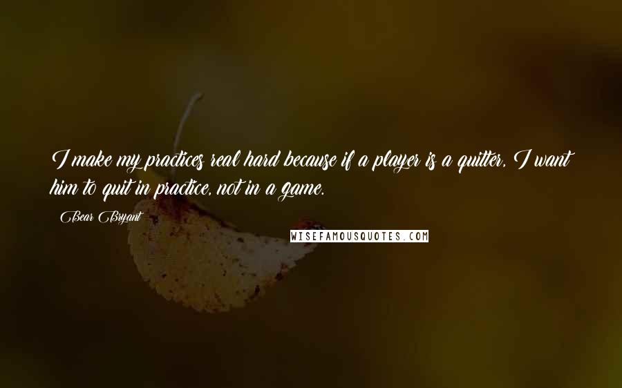 Bear Bryant Quotes: I make my practices real hard because if a player is a quitter, I want him to quit in practice, not in a game.