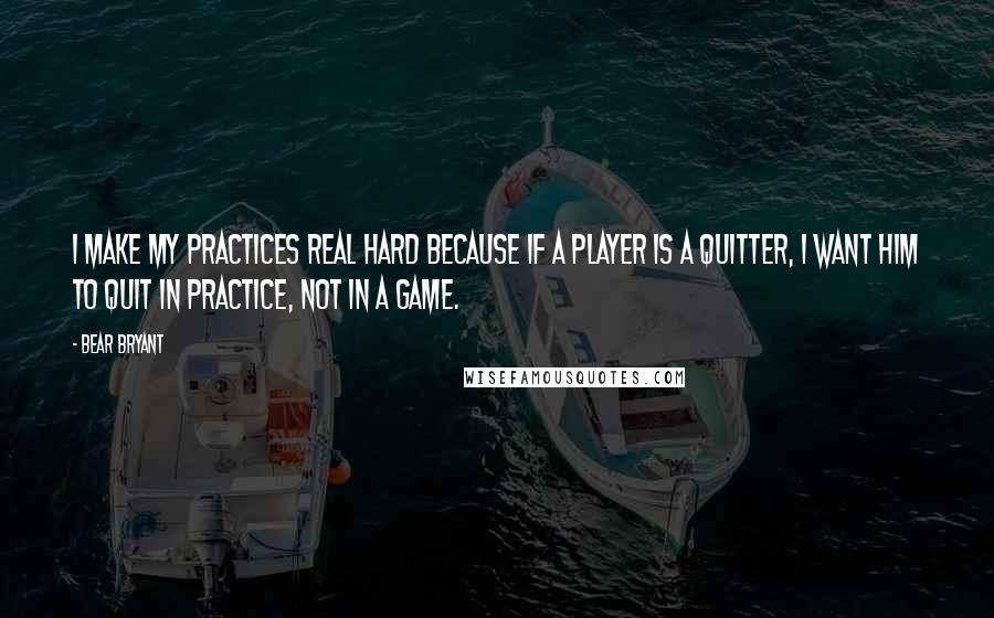 Bear Bryant Quotes: I make my practices real hard because if a player is a quitter, I want him to quit in practice, not in a game.