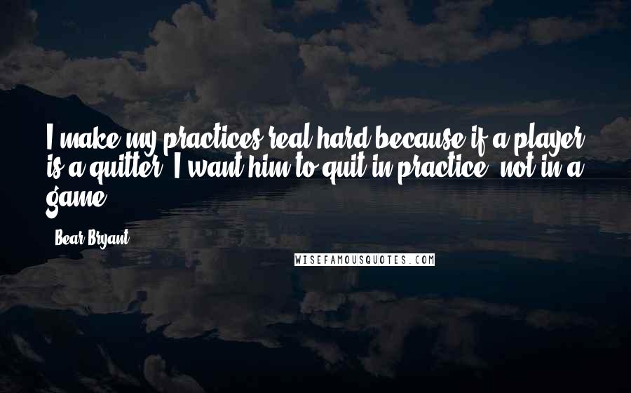 Bear Bryant Quotes: I make my practices real hard because if a player is a quitter, I want him to quit in practice, not in a game.