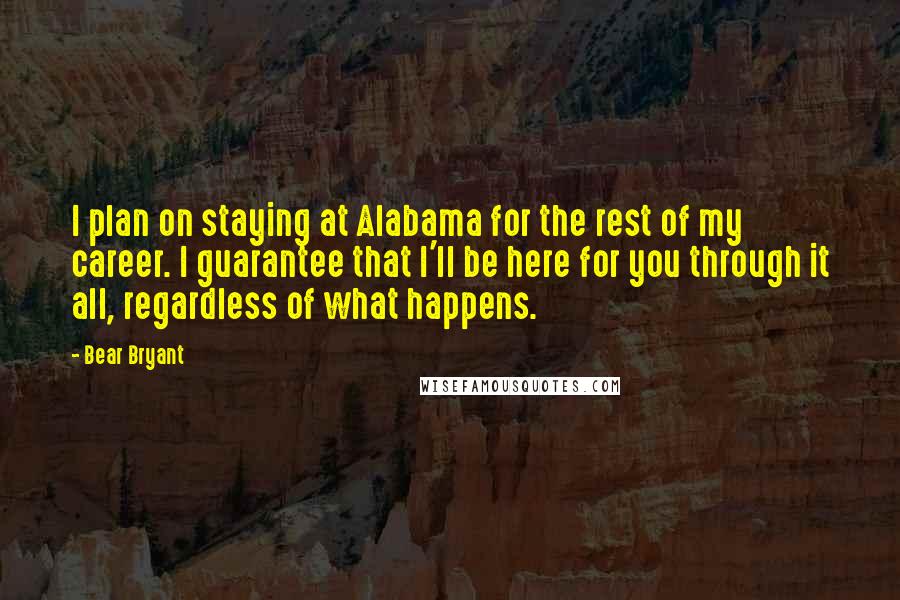 Bear Bryant Quotes: I plan on staying at Alabama for the rest of my career. I guarantee that I'll be here for you through it all, regardless of what happens.