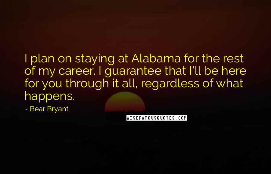 Bear Bryant Quotes: I plan on staying at Alabama for the rest of my career. I guarantee that I'll be here for you through it all, regardless of what happens.