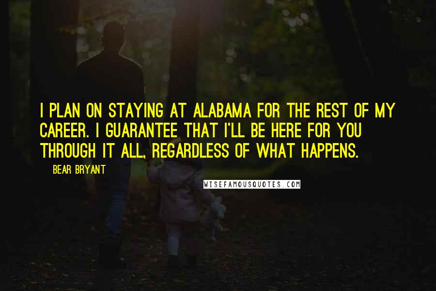 Bear Bryant Quotes: I plan on staying at Alabama for the rest of my career. I guarantee that I'll be here for you through it all, regardless of what happens.