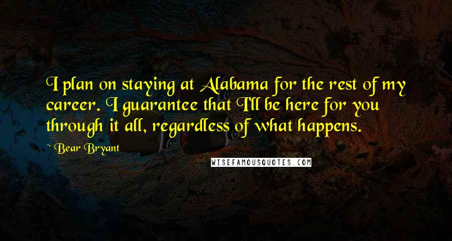 Bear Bryant Quotes: I plan on staying at Alabama for the rest of my career. I guarantee that I'll be here for you through it all, regardless of what happens.