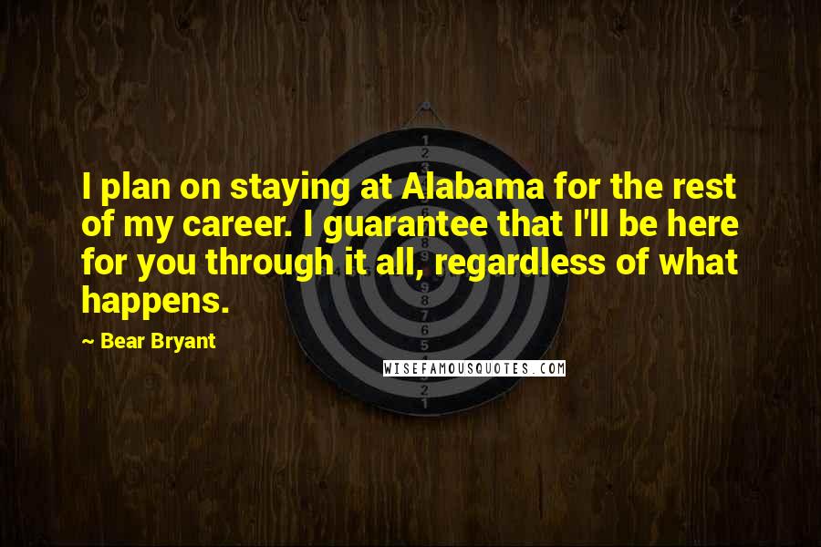 Bear Bryant Quotes: I plan on staying at Alabama for the rest of my career. I guarantee that I'll be here for you through it all, regardless of what happens.