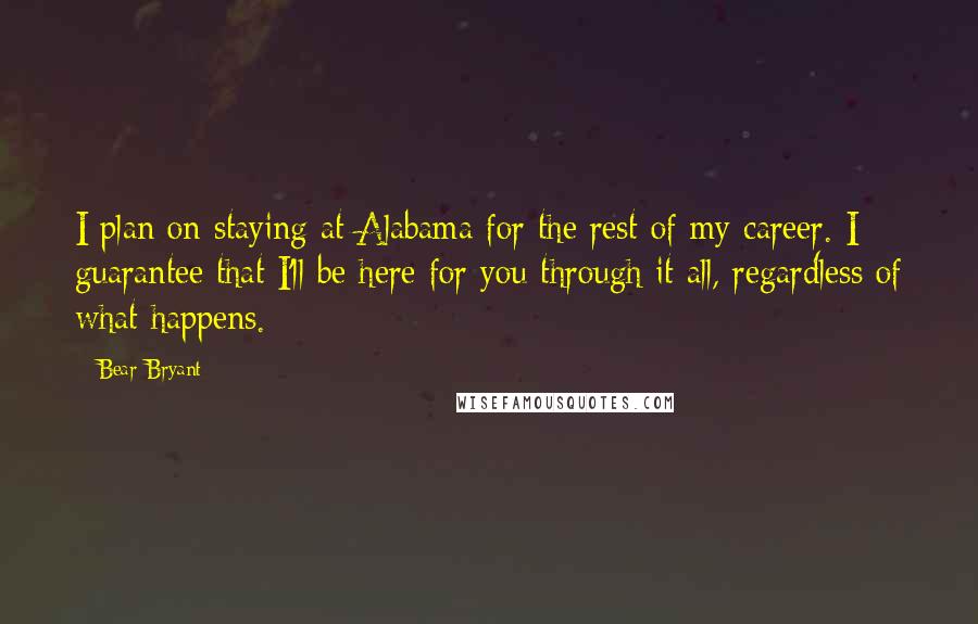 Bear Bryant Quotes: I plan on staying at Alabama for the rest of my career. I guarantee that I'll be here for you through it all, regardless of what happens.