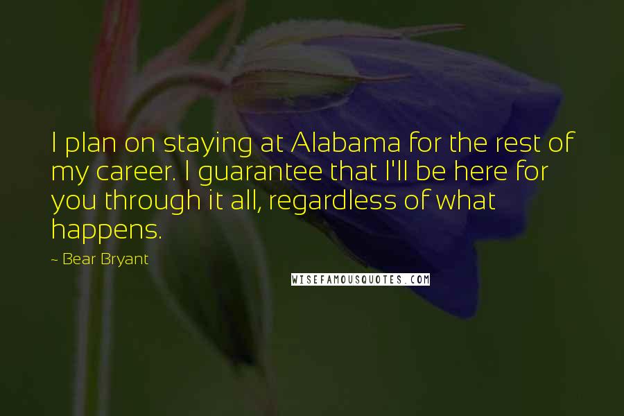 Bear Bryant Quotes: I plan on staying at Alabama for the rest of my career. I guarantee that I'll be here for you through it all, regardless of what happens.