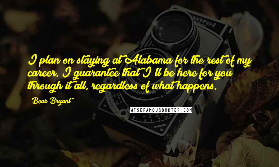 Bear Bryant Quotes: I plan on staying at Alabama for the rest of my career. I guarantee that I'll be here for you through it all, regardless of what happens.